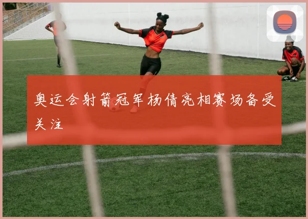 奥运会射箭冠军杨倩亮相赛场备受关注