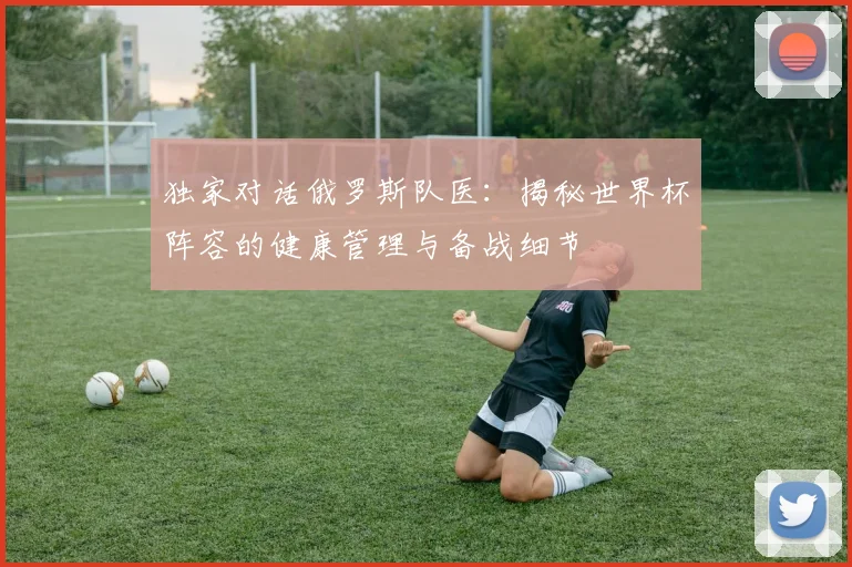 独家对话俄罗斯队医：揭秘世界杯阵容的健康管理与备战细节