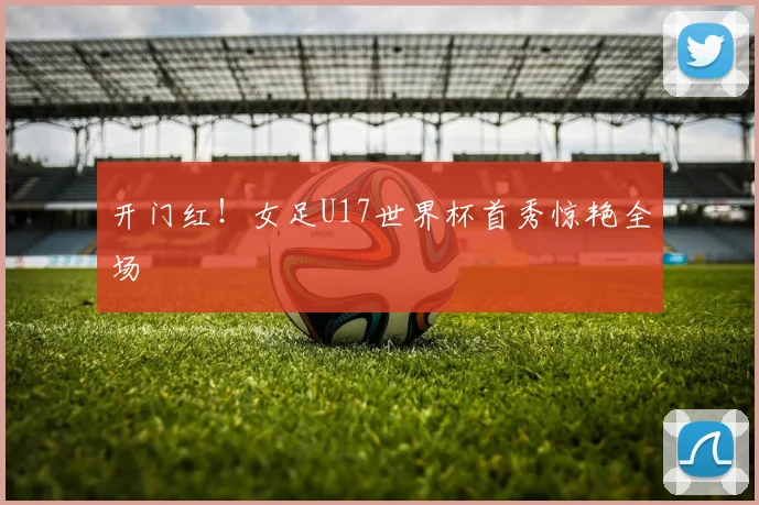 开门红！女足U17世界杯首秀惊艳全场