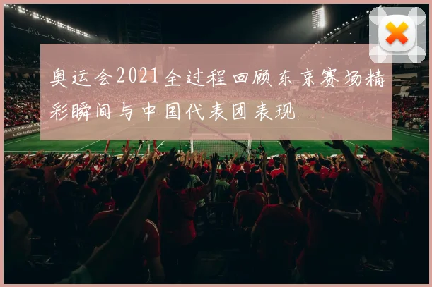 奥运会2021全过程回顾东京赛场精彩瞬间与中国代表团表现