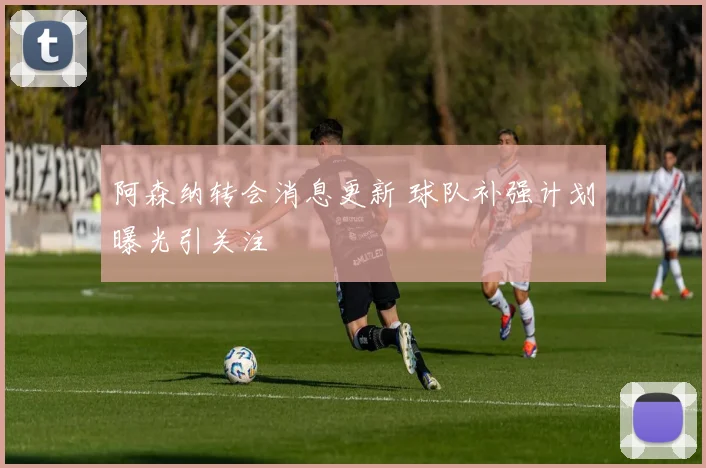 阿森纳转会消息更新 球队补强计划曝光引关注