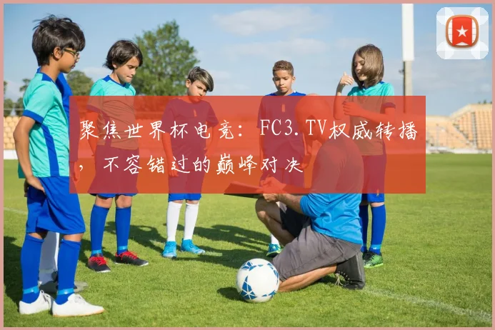 聚焦世界杯电竞：FC3.TV权威转播，不容错过的巅峰对决