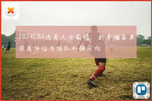 2024CBA选秀大会前瞻：新秀储备库深度评估与球队补强方向