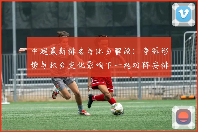 中超最新排名与比分解读：争冠形势与积分变化影响下一轮对阵安排