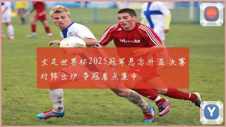 女足世界杯2025冠军悬念升温 决赛对阵出炉 争冠看点集中