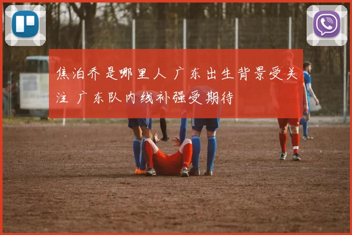 焦泊乔是哪里人 广东出生背景受关注 广东队内线补强受期待