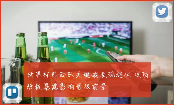 世界杯巴西队关键战表现起伏 攻防短板暴露影响晋级前景