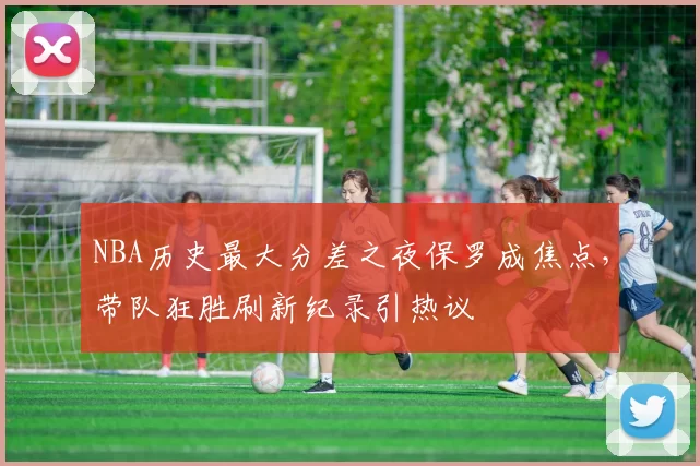 NBA历史最大分差之夜保罗成焦点，带队狂胜刷新纪录引热议