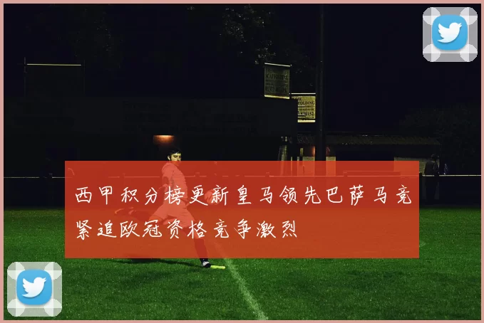 西甲积分榜更新皇马领先巴萨马竞紧追欧冠资格竞争激烈