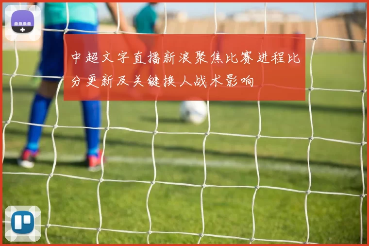 中超文字直播新浪聚焦比赛进程比分更新及关键换人战术影响