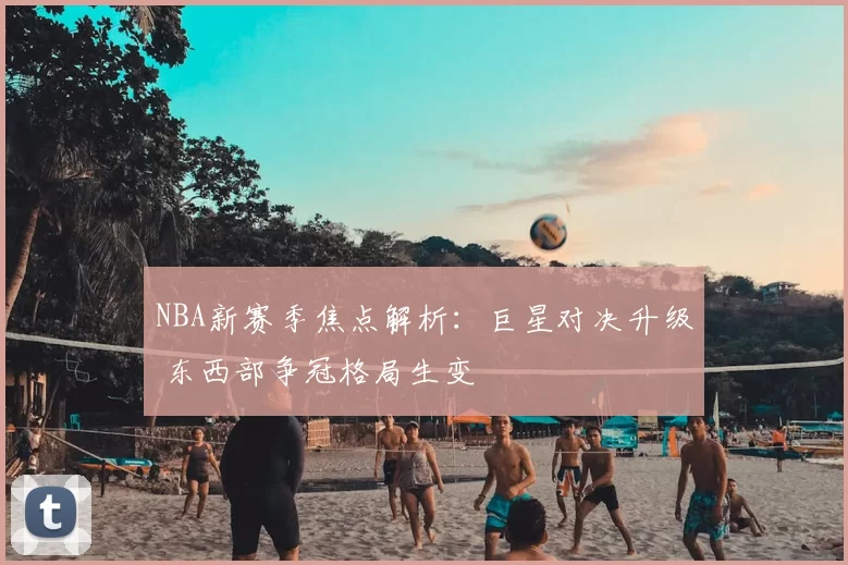 NBA新赛季焦点解析：巨星对决升级 东西部争冠格局生变