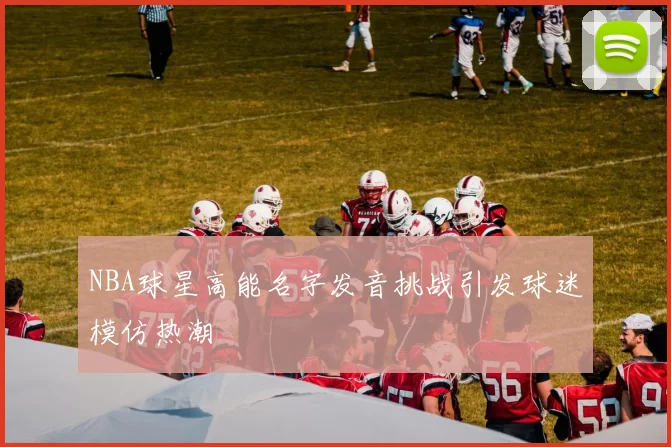 NBA球星高能名字发音挑战引发球迷模仿热潮