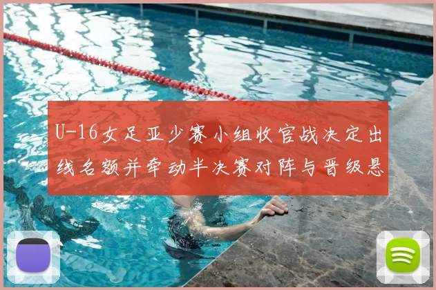U-16女足亚少赛小组收官战决定出线名额并牵动半决赛对阵与晋级悬念
