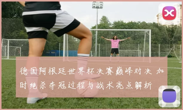 德国阿根廷世界杯决赛巅峰对决 加时绝杀夺冠过程与战术亮点解析