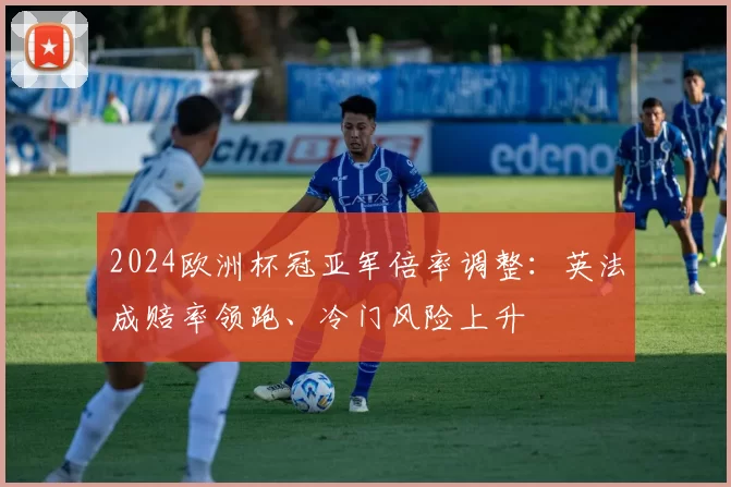 2024欧洲杯冠亚军倍率调整:英法成赔率领跑、冷门风险上升