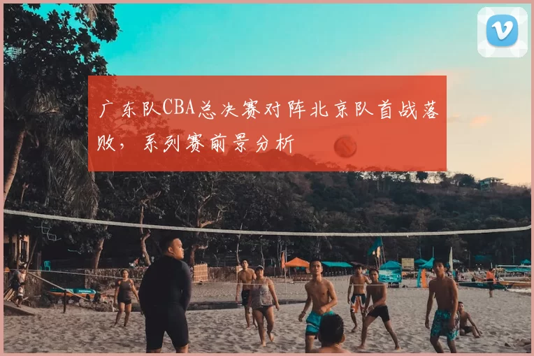 广东队CBA总决赛对阵北京队首战落败，系列赛前景分析