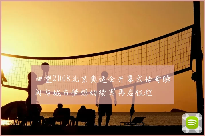 回望2008北京奥运会开幕式传奇瞬间与城市梦想的续写再启征程
