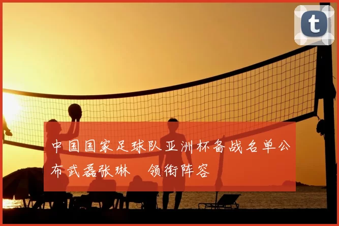 中国国家足球队亚洲杯备战名单公布武磊张琳芃领衔阵容