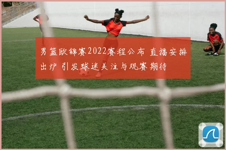男篮欧锦赛2022赛程公布 直播安排出炉 引发球迷关注与观赛期待