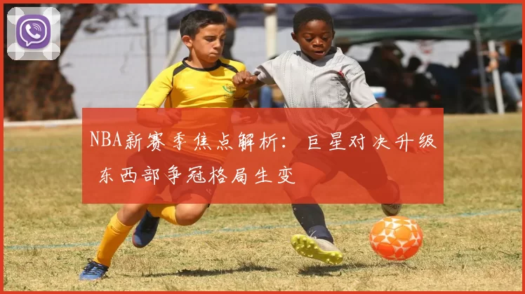NBA新赛季焦点解析：巨星对决升级 东西部争冠格局生变