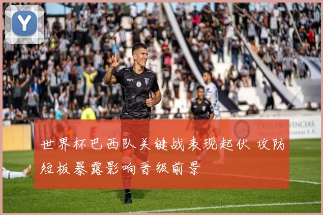 世界杯巴西队关键战表现起伏 攻防短板暴露影响晋级前景