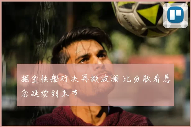 掘金快船对决再掀波澜 比分胶着悬念延续到末节