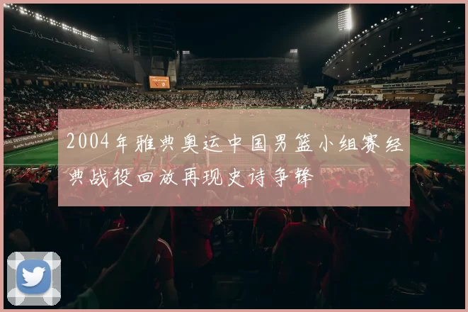 2004年雅典奥运中国男篮小组赛经典战役回放再现史诗争锋