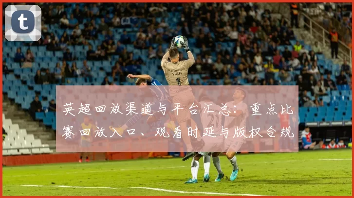 英超回放渠道与平台汇总：重点比赛回放入口、观看时延与版权合规建议