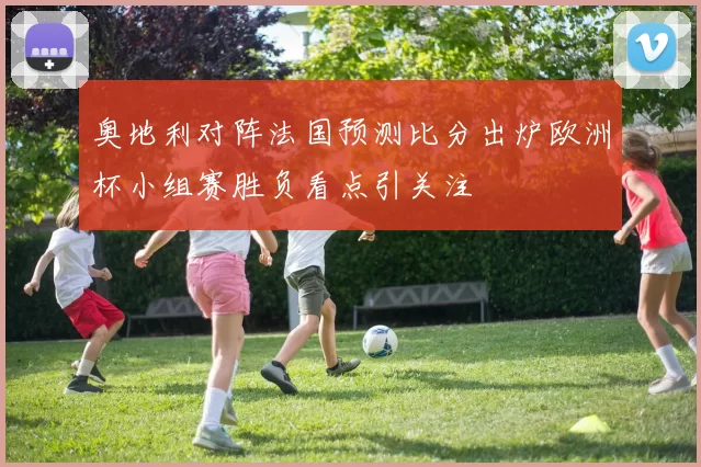奥地利对阵法国预测比分出炉欧洲杯小组赛胜负看点引关注