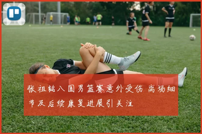 张祖铭八国男篮赛意外受伤 离场细节及后续康复进展引关注