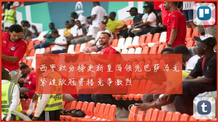 西甲积分榜更新皇马领先巴萨马竞紧追欧冠资格竞争激烈