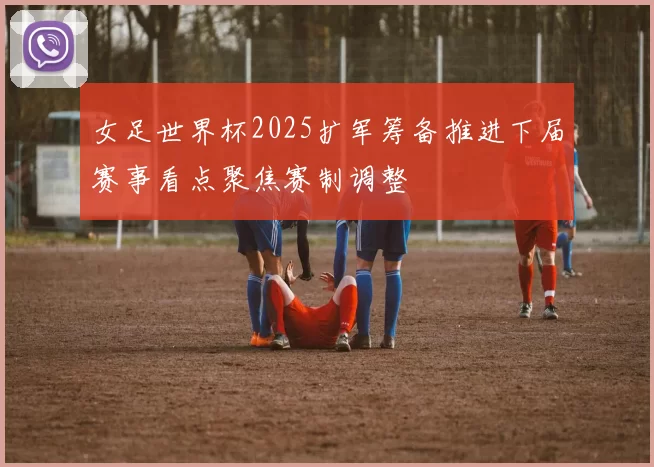 女足世界杯2025扩军筹备推进下届赛事看点聚焦赛制调整