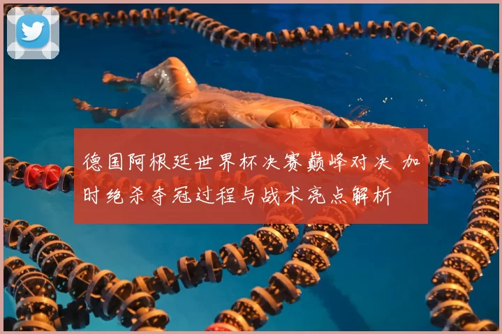 德国阿根廷世界杯决赛巅峰对决 加时绝杀夺冠过程与战术亮点解析