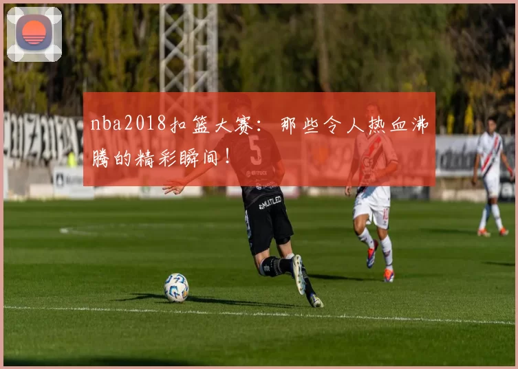 nba2018扣篮大赛：那些令人热血沸腾的精彩瞬间！