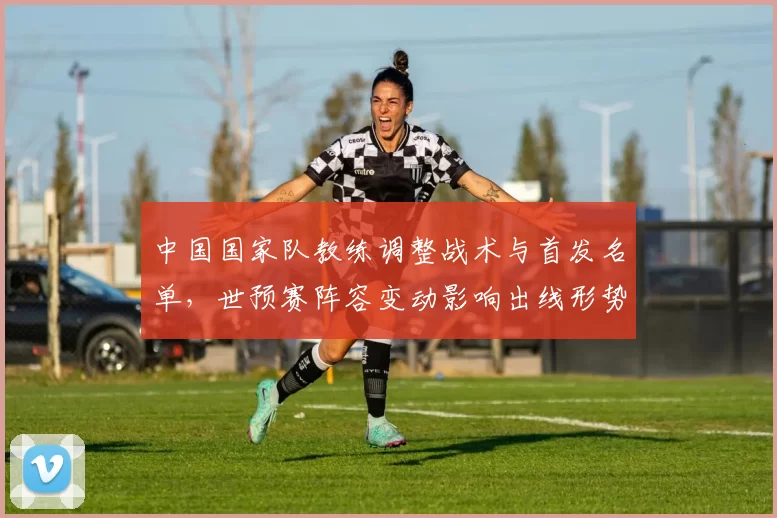 中国国家队教练调整战术与首发名单，世预赛阵容变动影响出线形势