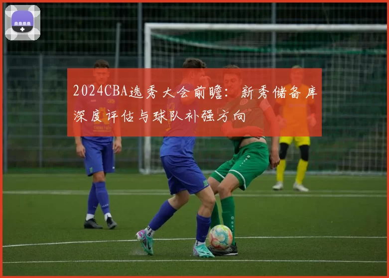 2024CBA选秀大会前瞻：新秀储备库深度评估与球队补强方向