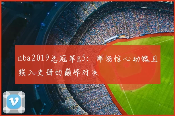 nba2019总冠军g5：那场惊心动魄且载入史册的巅峰对决