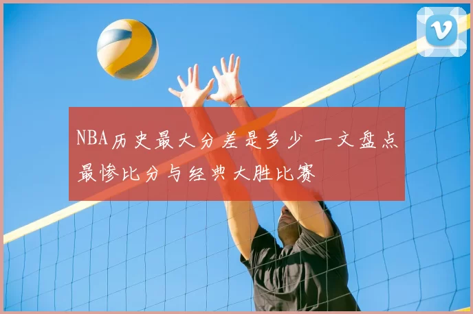 NBA历史最大分差是多少 一文盘点最惨比分与经典大胜比赛