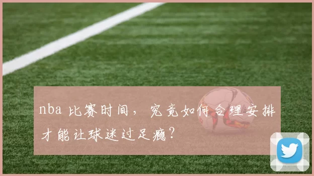 nba 比赛时间,究竟如何合理安排才能让球迷过足瘾?