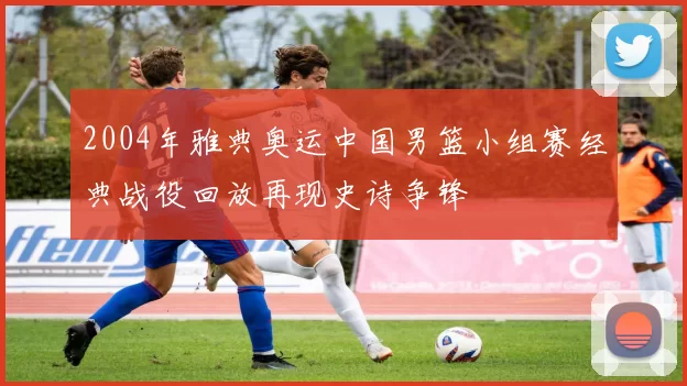 2004年雅典奥运中国男篮小组赛经典战役回放再现史诗争锋