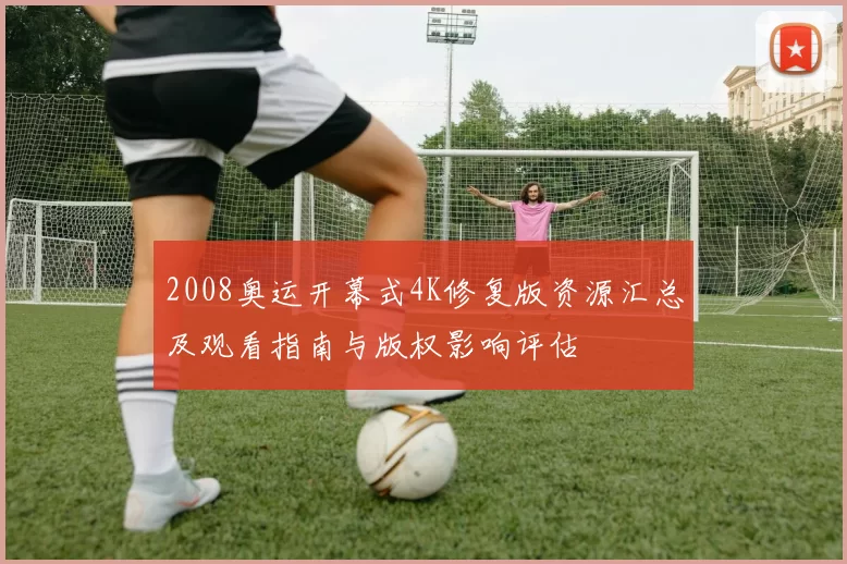 2008奥运开幕式4K修复版资源汇总及观看指南与版权影响评估