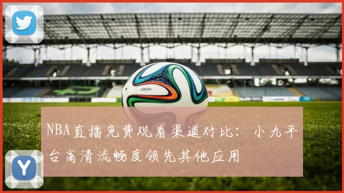 NBA直播免费观看渠道对比：小九平台高清流畅度领先其他应用