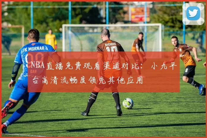 NBA直播免费观看渠道对比：小九平台高清流畅度领先其他应用