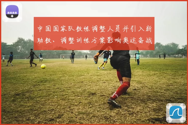 中国国家队教练调整人员并引入新助教、调整训练方案影响奥运备战节奏