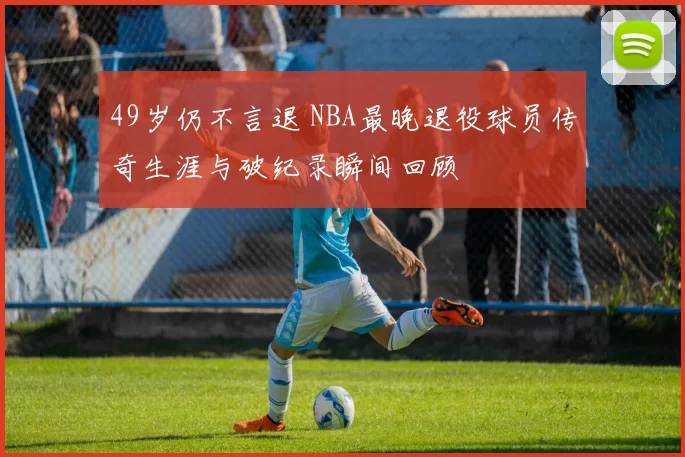 49岁仍不言退 NBA最晚退役球员传奇生涯与破纪录瞬间回顾