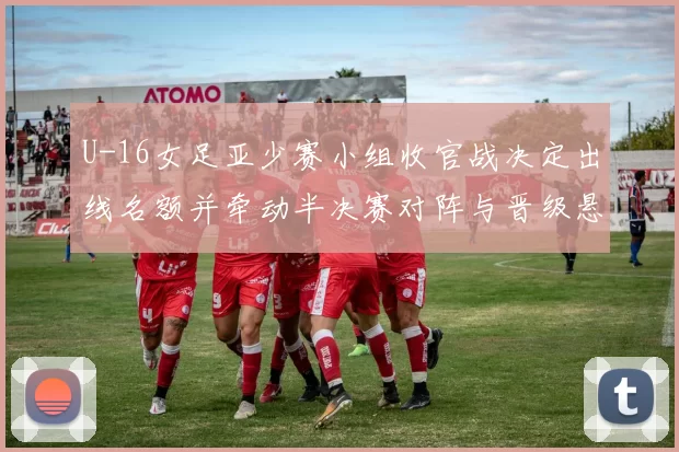 U-16女足亚少赛小组收官战决定出线名额并牵动半决赛对阵与晋级悬念