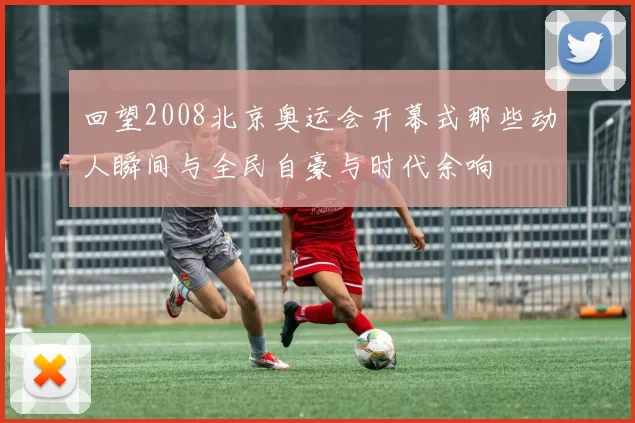 回望2008北京奥运会开幕式那些动人瞬间与全民自豪与时代余响