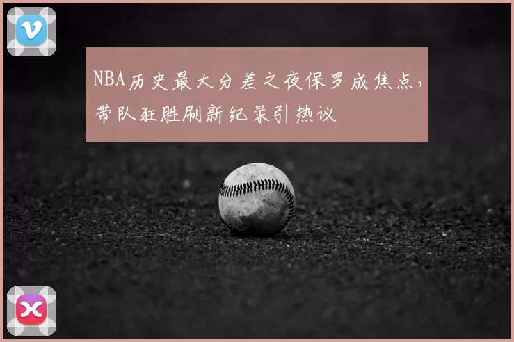 NBA历史最大分差之夜保罗成焦点,带队狂胜刷新纪录引热议