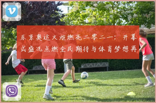 东京奥运火炬燃亮二零二一：开幕式盛况点燃全民期待与体育梦想再启