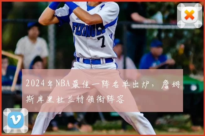 2024年NBA最佳一阵名单出炉,詹姆斯库里杜兰特领衔阵容